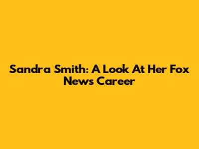 Sandra Smith: A Look At Her Fox News Career