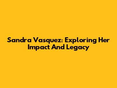 Sandra Vasquez: Exploring Her Impact And Legacy