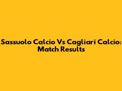 Sassuolo Calcio Vs Cagliari Calcio: Match Results