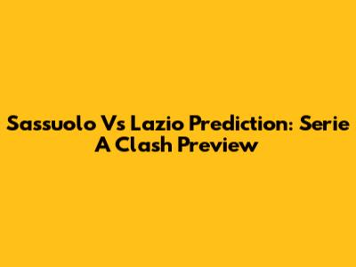 Sassuolo Vs Lazio Prediction: Serie A Clash Preview