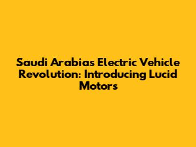 Saudi Arabia's Electric Vehicle Revolution: Introducing Lucid Motors