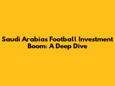 Saudi Arabia's Football Investment Boom: A Deep Dive