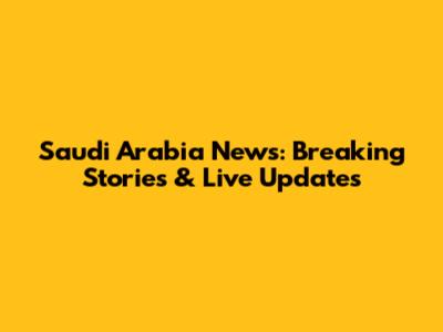 Saudi Arabia News: Breaking Stories & Live Updates
