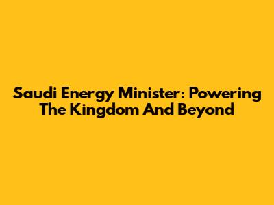 Saudi Energy Minister: Powering The Kingdom And Beyond