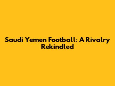 Saudi Yemen Football: A Rivalry Rekindled
