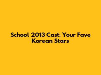 School 2013 Cast: Your Fave Korean Stars