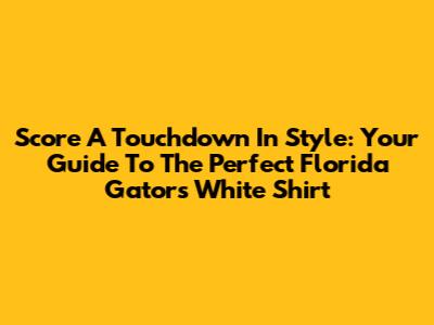 Score A Touchdown In Style: Your Guide To The Perfect Florida Gators White Shirt