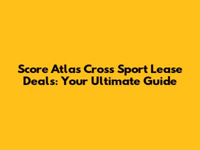 Score Atlas Cross Sport Lease Deals: Your Ultimate Guide