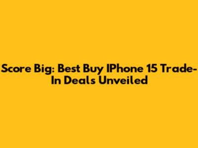 Score Big: Best Buy IPhone 15 Trade-In Deals Unveiled