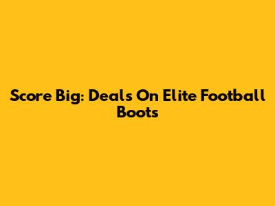Score Big: Deals On Elite Football Boots