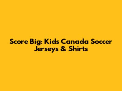 Score Big: Kids' Canada Soccer Jerseys & Shirts