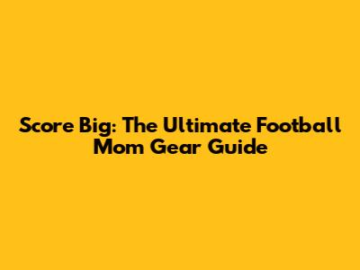 Score Big: The Ultimate Football Mom Gear Guide