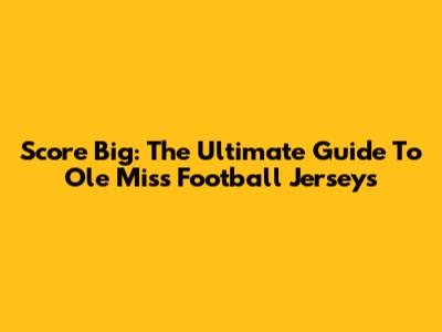 Score Big: The Ultimate Guide To Ole Miss Football Jerseys