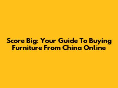 Score Big: Your Guide To Buying Furniture From China Online