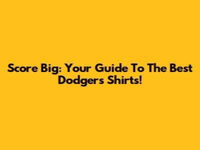 Score Big: Your Guide To The Best Dodgers Shirts!