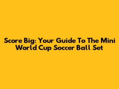 Score Big: Your Guide To The Mini World Cup Soccer Ball Set