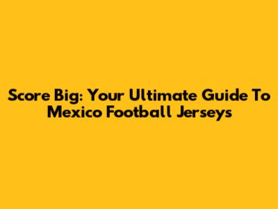 Score Big: Your Ultimate Guide To Mexico Football Jerseys