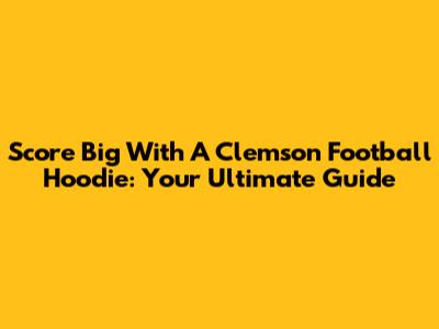 Score Big With A Clemson Football Hoodie: Your Ultimate Guide