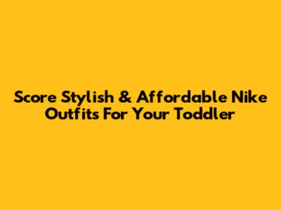 Score Stylish & Affordable Nike Outfits For Your Toddler
