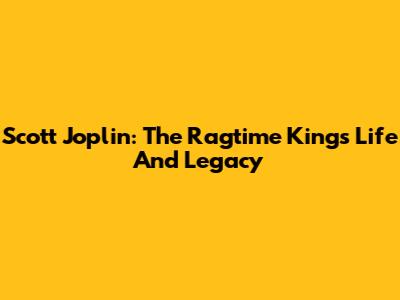 Scott Joplin: The Ragtime King's Life And Legacy