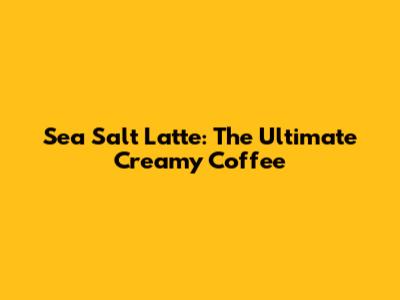 Sea Salt Latte: The Ultimate Creamy Coffee