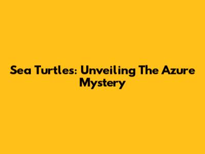 Sea Turtles: Unveiling The Azure Mystery
