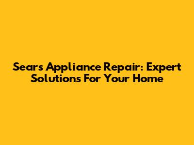 Sears Appliance Repair: Expert Solutions For Your Home
