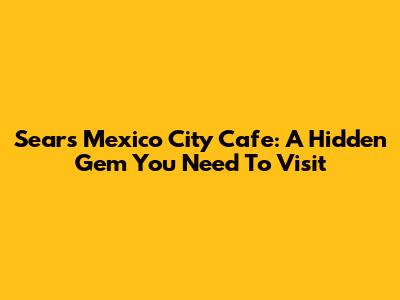 Sears Mexico City Cafe: A Hidden Gem You Need To Visit