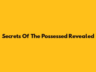 Secrets Of The Possessed Revealed
