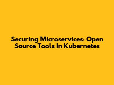 Securing Microservices: Open Source Tools In Kubernetes