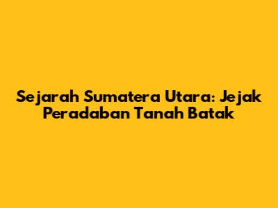 Sejarah Sumatera Utara: Jejak Peradaban Tanah Batak