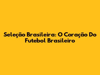 Seleção Brasileira: O Coração Do Futebol Brasileiro