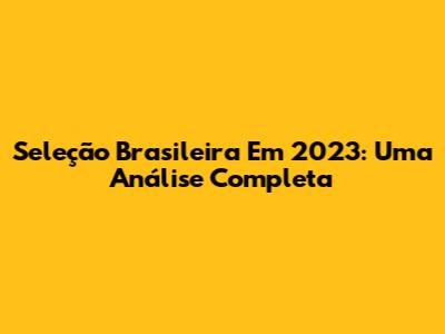 Seleção Brasileira Em 2023: Uma Análise Completa