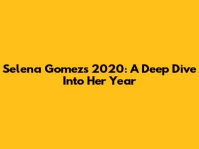 Selena Gomez's 2020: A Deep Dive Into Her Year