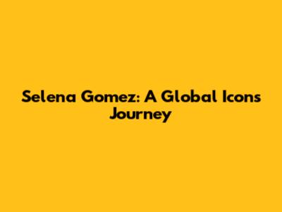 Selena Gomez: A Global Icon's Journey