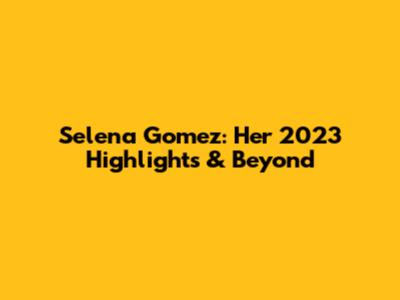 Selena Gomez: Her 2023 Highlights & Beyond