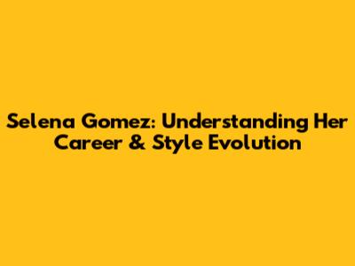 Selena Gomez: Understanding Her Career & Style Evolution