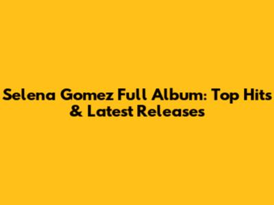 Selena Gomez Full Album: Top Hits & Latest Releases