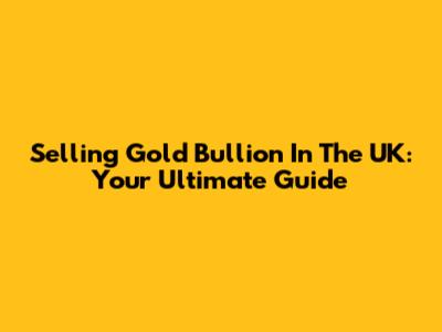 Selling Gold Bullion In The UK: Your Ultimate Guide
