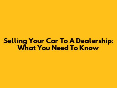 Selling Your Car To A Dealership: What You Need To Know