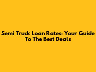Semi Truck Loan Rates: Your Guide To The Best Deals