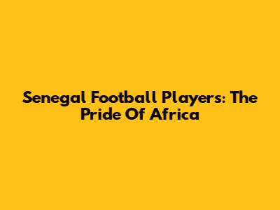 Senegal Football Players: The Pride Of Africa