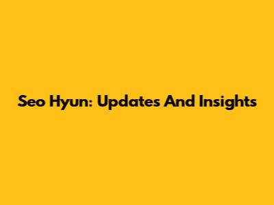 Seo Hyun: Updates And Insights