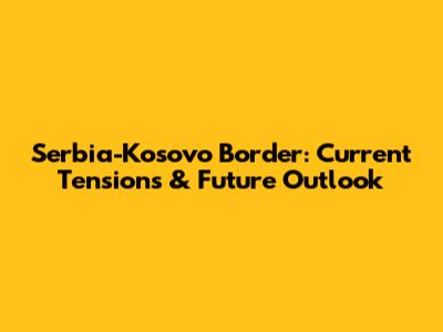 Serbia-Kosovo Border: Current Tensions & Future Outlook