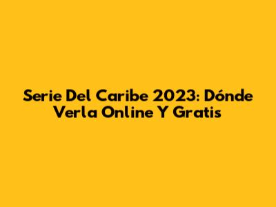 Serie Del Caribe 2023: Dónde Verla Online Y Gratis