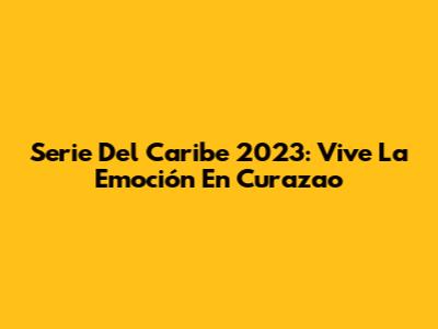 Serie Del Caribe 2023: Vive La Emoción En Curazao