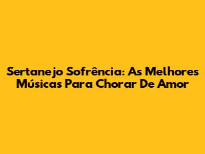 Sertanejo Sofrência: As Melhores Músicas Para Chorar De Amor