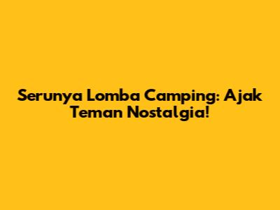 Serunya Lomba Camping: Ajak Teman Nostalgia!