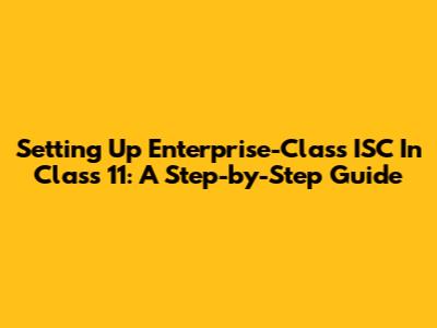 Setting Up Enterprise-Class ISC In Class 11: A Step-by-Step Guide