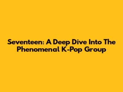 Seventeen: A Deep Dive Into The Phenomenal K-Pop Group